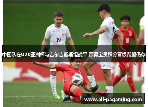 中国队在U20亚洲杯与吉尔吉斯斯坦战平 赢得宝贵积分晋级希望仍存 中国队在U20亚洲杯与吉尔吉斯斯坦战平 赢得宝贵积分晋级希望仍存