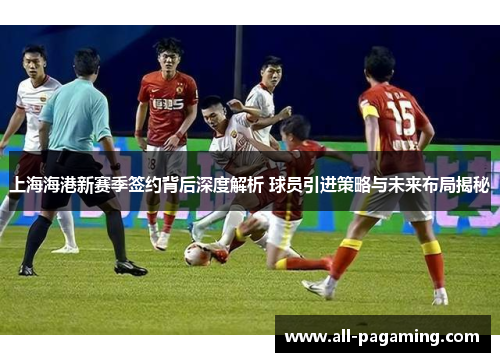 上海海港新赛季签约背后深度解析 球员引进策略与未来布局揭秘