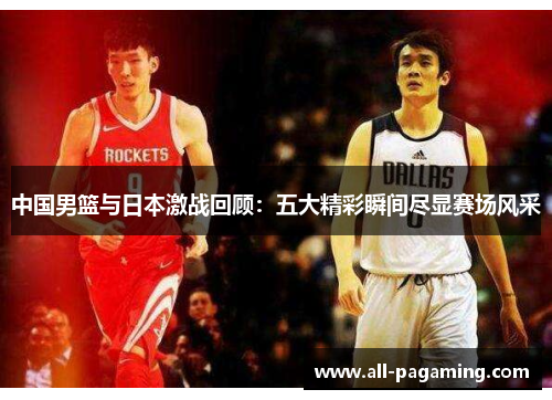 中国男篮与日本激战回顾:五大精彩瞬间尽显赛场风采 中国男篮与日本激战回顾:五大精彩瞬间尽显赛场风采