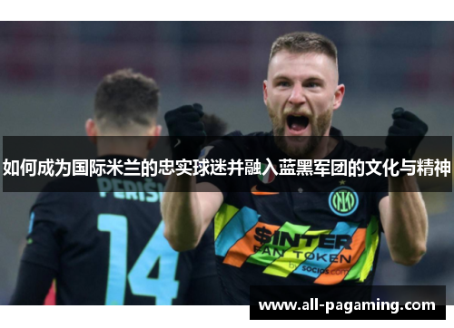 如何成为国际米兰的忠实球迷并融入蓝黑军团的文化与精神