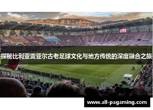 探秘比利亚雷亚尔古老足球文化与地方传统的深度融合之旅 探秘比利亚雷亚尔古老足球文化与地方传统的深度融合之旅