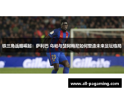 铁三角战略崛起:萨利巴 乌帕与楚阿梅尼如何塑造未来足坛格局 铁三角战略崛起:萨利巴 乌帕与楚阿梅尼如何塑造未来足坛格局