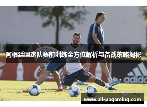 阿根廷国家队赛前训练全方位解析与备战策略揭秘 阿根廷国家队赛前训练全方位解析与备战策略揭秘