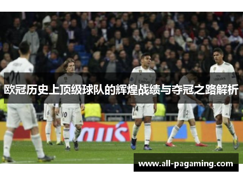 欧冠历史上顶级球队的辉煌战绩与夺冠之路解析