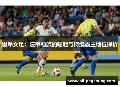 里昂女足：法甲劲旅的崛起与持续霸主地位探析