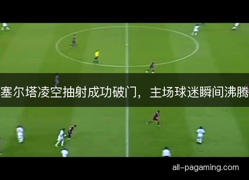 塞尔塔凌空抽射成功破门，主场球迷瞬间沸腾